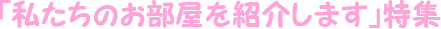 「私たちのお部屋を紹介します」特集
